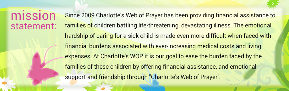 mission statement: Since 2009 Charlotte's Web of Prayer has been providing financial assistance to families of children battling life-threatening, devastating illness. The emotional hardship of caring for a sick child is made even more difficult when faced with financial burdens associated with ever-increasing medical costs and living expenses. At Charlotte's WOP it is our goal to ease the burden faced by the families of these children by offering financial assistance, and emotional support and friendship through Charlotte's Web of Prayer.
